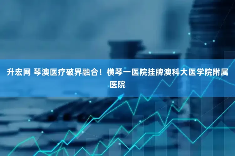 升宏网 琴澳医疗破界融合！横琴一医院挂牌澳科大医学院附属医院