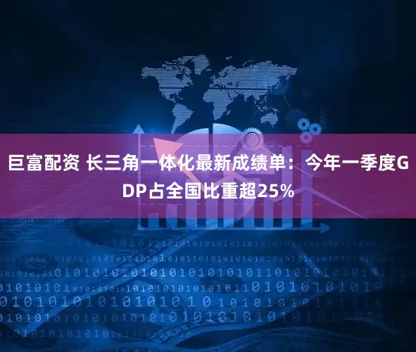 巨富配资 长三角一体化最新成绩单：今年一季度GDP占全国比重超25%