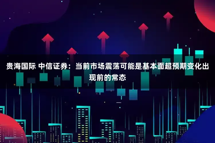 贵海国际 中信证券：当前市场震荡可能是基本面超预期变化出现前的常态