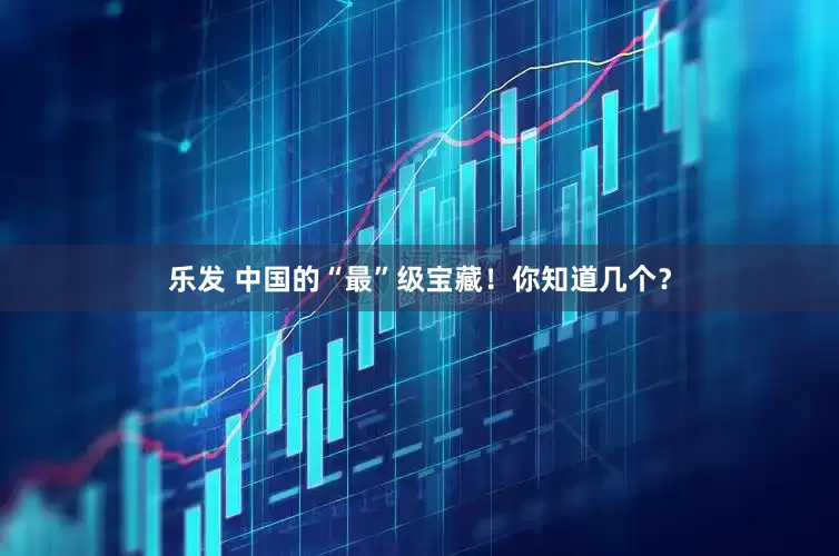 乐发 中国的“最”级宝藏！你知道几个？