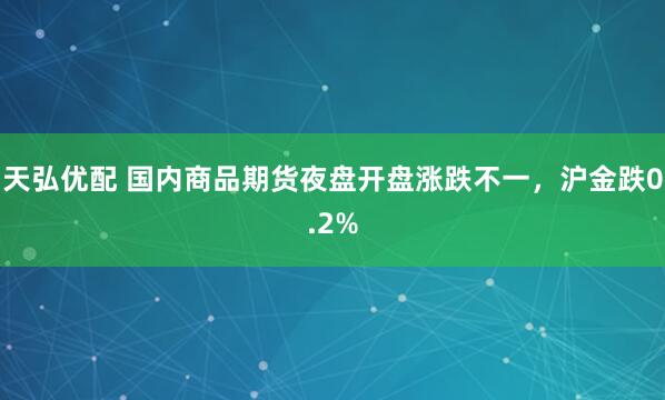 天弘优配 国内商品期货夜盘开盘涨跌不一，沪金跌0.2%