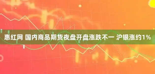 惠红网 国内商品期货夜盘开盘涨跌不一 沪银涨约1%