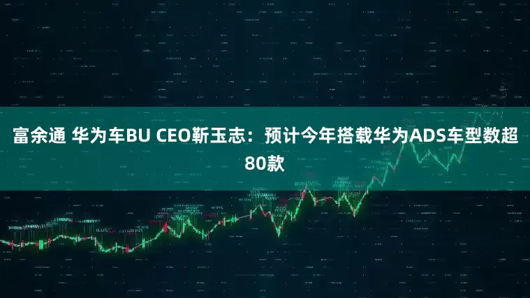 富余通 华为车BU CEO靳玉志：预计今年搭载华为ADS车型数超80款