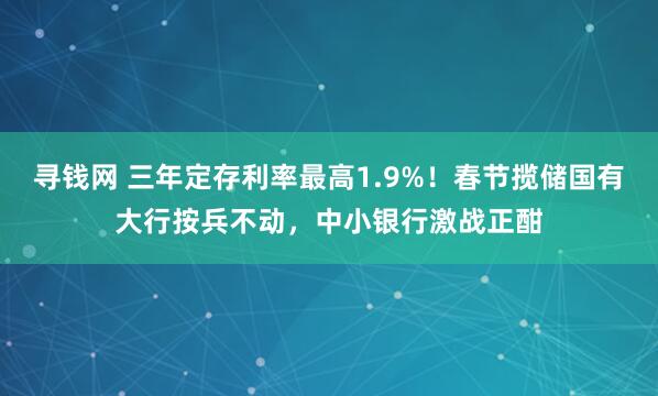 寻钱网 三年定存利率最高1.9%！春节揽储国有大行按兵不动，中小银行激战正酣